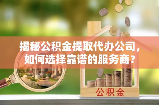 三芝揭秘公积金提取代办公司，如何选择靠谱的服务商？