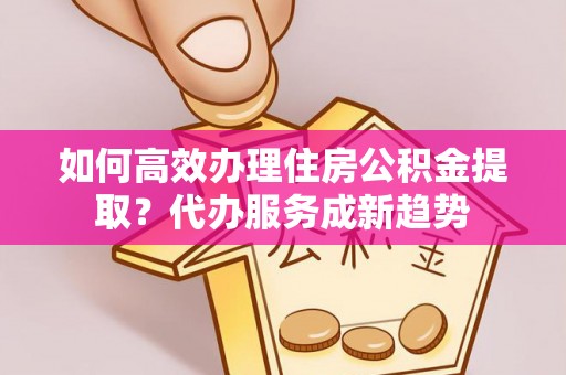 三芝如何高效办理住房公积金提取？代办服务成新趋势