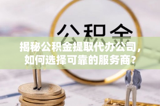 三芝揭秘公积金提取代办公司，如何选择可靠的服务商？
