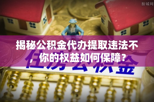 三芝揭秘公积金代办提取违法不，你的权益如何保障？